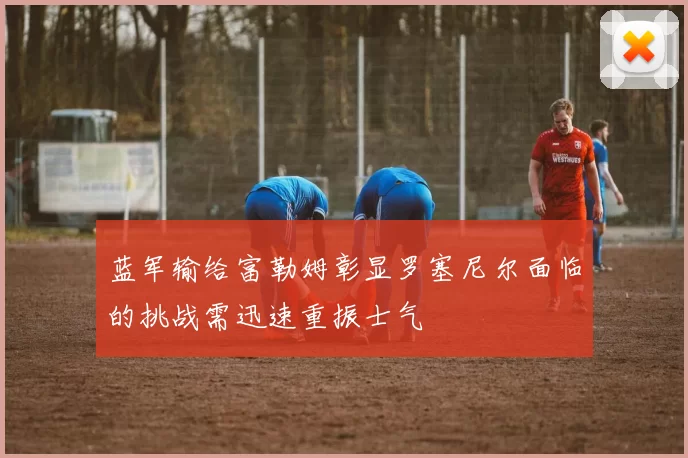 蓝军输给富勒姆彰显罗塞尼尔面临的挑战需迅速重振士气