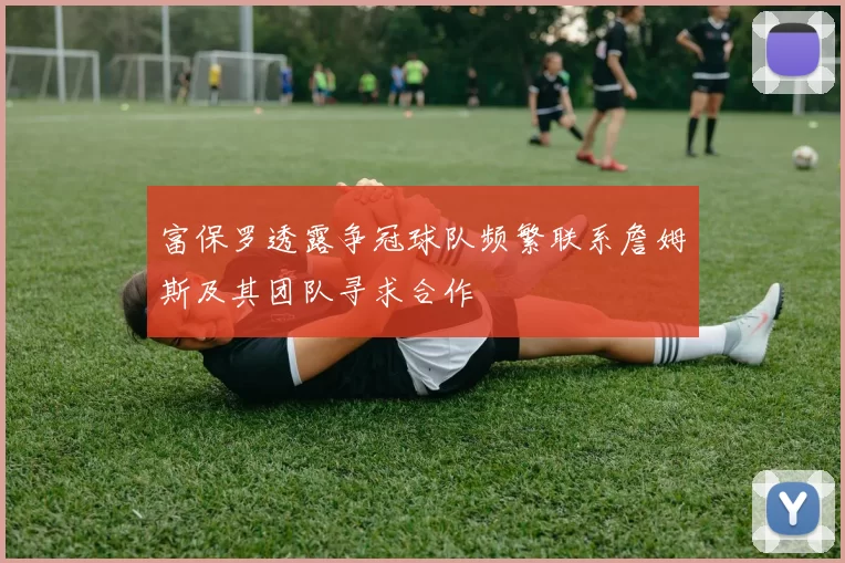 富保罗透露争冠球队频繁联系詹姆斯及其团队寻求合作