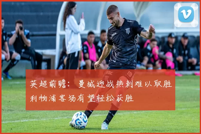 英超前瞻：曼城迎战热刺难以取胜利物浦客场有望轻松获胜