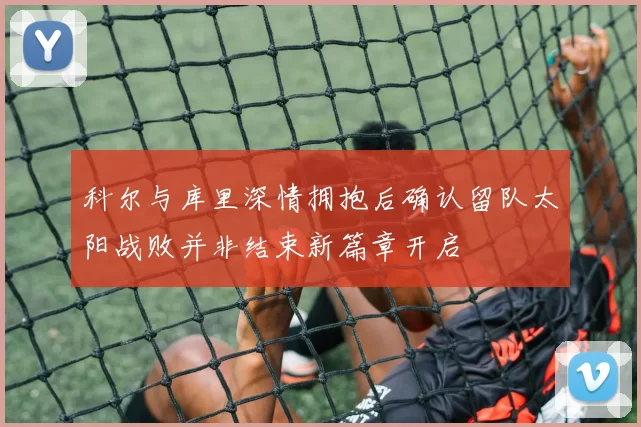 科尔与库里深情拥抱后确认留队太阳战败并非结束新篇章开启