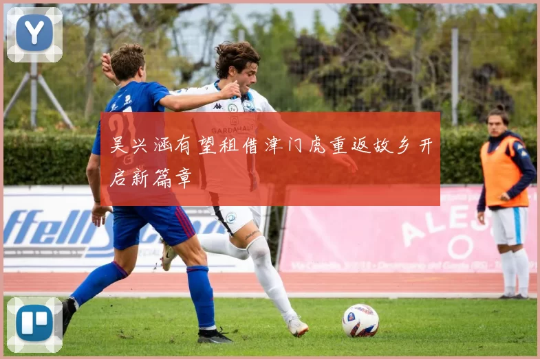 吴兴涵有望租借津门虎重返故乡开启新篇章