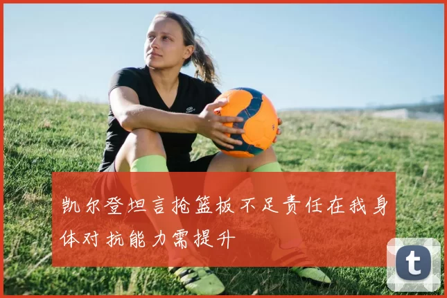 凯尔登坦言抢篮板不足责任在我身体对抗能力需提升