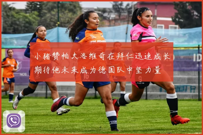 小猪赞帕夫洛维奇在拜仁迅速成长期待他未来成为德国队中坚力量