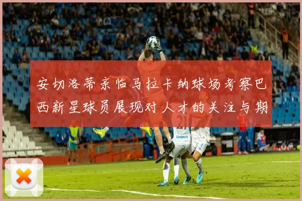 安切洛蒂亲临马拉卡纳球场考察巴西新星球员展现对人才的关注与期待