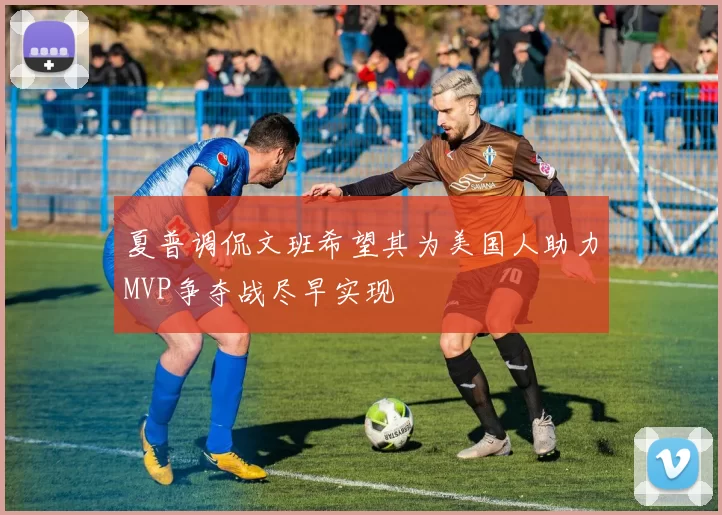 夏普调侃文班希望其为美国人助力MVP争夺战尽早实现