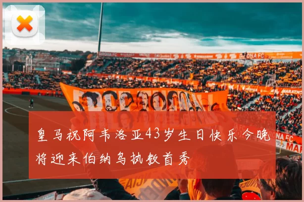 皇马祝阿韦洛亚43岁生日快乐今晚将迎来伯纳乌执教首秀