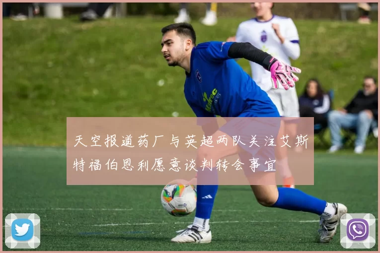 天空报道药厂与英超两队关注艾斯特福伯恩利愿意谈判转会事宜