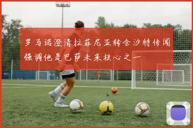 罗马诺澄清拉菲尼亚转会沙特传闻强调他是巴萨未来核心之一
