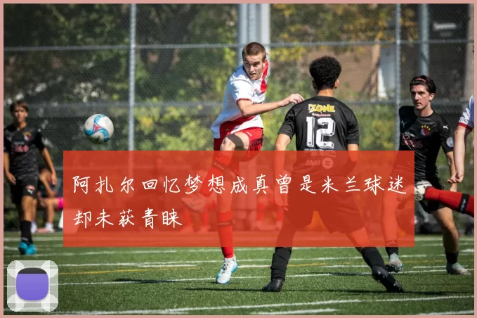 阿扎尔回忆梦想成真曾是米兰球迷却未获青睐
