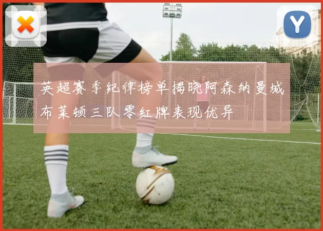英超赛季纪律榜单揭晓阿森纳曼城布莱顿三队零红牌表现优异